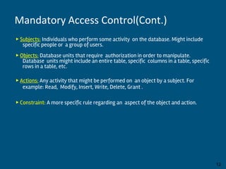 ▶ Subjects: Individuals who perform some activity on the database. Might include
specific people or a group of users.
▶ Objects: Database units that require authorization in order to manipulate.
Database units might include an entire table, specific columns in a table, specific
rows in a table, etc.
▶ Actions: Any activity that might be performed on an object by a subject. For
example: Read, Modify, Insert, Write, Delete, Grant .
▶ Constraint: A more specific rule regarding an aspect of the object and action.
By:-Gourav Kottawar 12
Mandatory Access Control(Cont.)
 