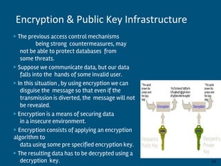 ▶ The previous access control mechanisms
being strong countermeasures, may
not be able to protect databases from
some threats.
▶ Suppose we communicate data, but our data
falls into the hands of some invalid user.
▶ In this situation , by using encryption we can
disguise the message so that even if the
transmission is diverted, the message will not
be revealed.
▶ Encryption is a means of securing data
in a insecure environment.
▶ Encryption consists of applying an encryption
algorithm to
data using some pre specified encryption key.
▶ The resulting data has to be decrypted using a
decryption key. By:-Gourav Kottawar 14
Encryption & Public Key Infrastructure
 