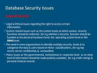 Types of Security:
▶ Legal & Ethical issues regarding the right to access certain
information.
▶ System related issues such as the system levels at which various security
functions should be enforced , for e.g whether a security function should be
handled at the physical hardware level, the operating system level or the
DBMSlevel.
▶ The need in some organizations to identify multiple security levels & to
categorize the data & users based on these classifications , for e,g top
secret, secret, confidential, & unclassified.
▶ Policy issues at the governmental, institutional or corporate level as to what
kind of information should be made publicly available, for e.g credit ratings &
personal medical records.
Database Security Issues
 
