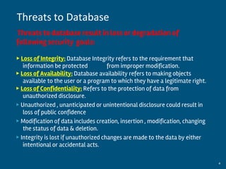 Threats to database result in loss or degradation of
following security goals:
▶ Loss of Integrity: Database Integrity refers to the requirement that
information be protected from improper modification.
▶ Loss of Availability: Database availability refers to making objects
available to the user or a program to which they have a legitimate right.
▶ Loss of Confidentiality: Refers to the protection of data from
unauthorized disclosure.
▶ Unauthorized , unanticipated or unintentional disclosure could result in
loss of public confidence
▶ Modification of data includes creation, insertion , modification, changing
the status of data & deletion.
▶ Integrity is lost if unauthorized changes are made to the data by either
intentional or accidental acts.
By:-Gourav Kottawar 4
Threats to Database
 