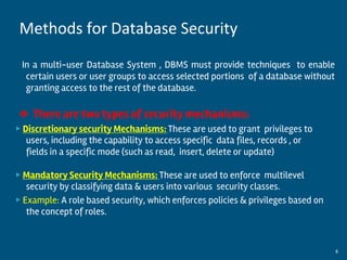 In a multi-user Database System , DBMS must provide techniques to enable
certain users or user groups to access selected portions of a database without
granting access to the rest of the database.
❖ There are two types of security mechanisms:
▶ Discretionary security Mechanisms: These are used to grant privileges to
users, including the capability to access specific data files, records , or
fields in a specific mode (such as read, insert, delete or update)
▶ Mandatory Security Mechanisms: These are used to enforce multilevel
security by classifying data & users into various security classes.
▶ Example: A role based security, which enforces policies & privileges based on
the concept of roles.
By:-Gourav Kottawar 6
Methods for Database Security
 