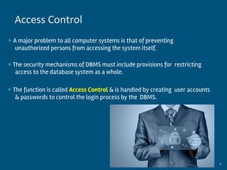 ▶ A major problem to all computer systems is that of preventing
unauthorized persons from accessing the system itself.
▶ The security mechanisms of DBMS must include provisions for restricting
access to the database system as a whole.
▶ The function is called Access Control & is handled by creating user accounts
& passwords to control the login process by the DBMS.
By:-Gourav Kottawar 7
Access Control
 
