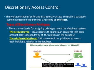 ▶ The typical method of enforcing discretionary access control in a database
system is based on the granting & revoking of privileges.
Types of Discretionary Privileges:
▶ There are two levels for assigning privileges to use the database system:
◦ The account level: DBA specifies the particular privileges that each
account holds independently of the relations in the database.
◦ The relation (table) level: DBA can control the privileges to access
each individual relation in the database.
9
Discretionary Access Control
 