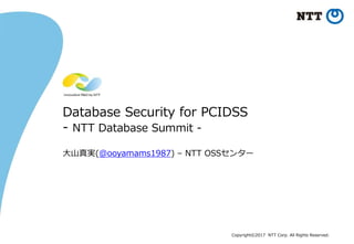 Copyright©2017 NTT Corp. All Rights Reserved.
Database Security for PCIDSS
- NTT Database Summit -
大山真実(@ooyamams1987) – NTT OSSセンター
 