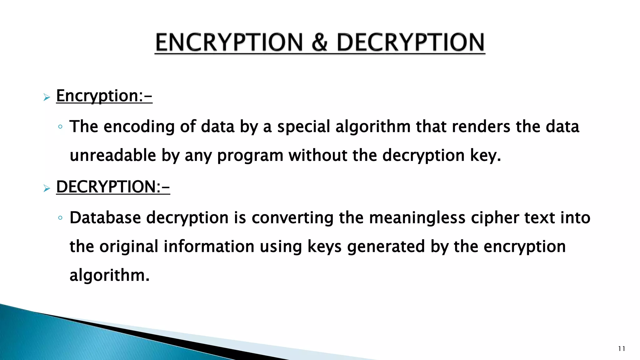  Encryption:-
◦ The encoding of data by a special algorithm that renders the data
unreadable by any program without the decryption key.
 DECRYPTION:-
◦ Database decryption is converting the meaningless cipher text into
the original information using keys generated by the encryption
algorithm.
11
 