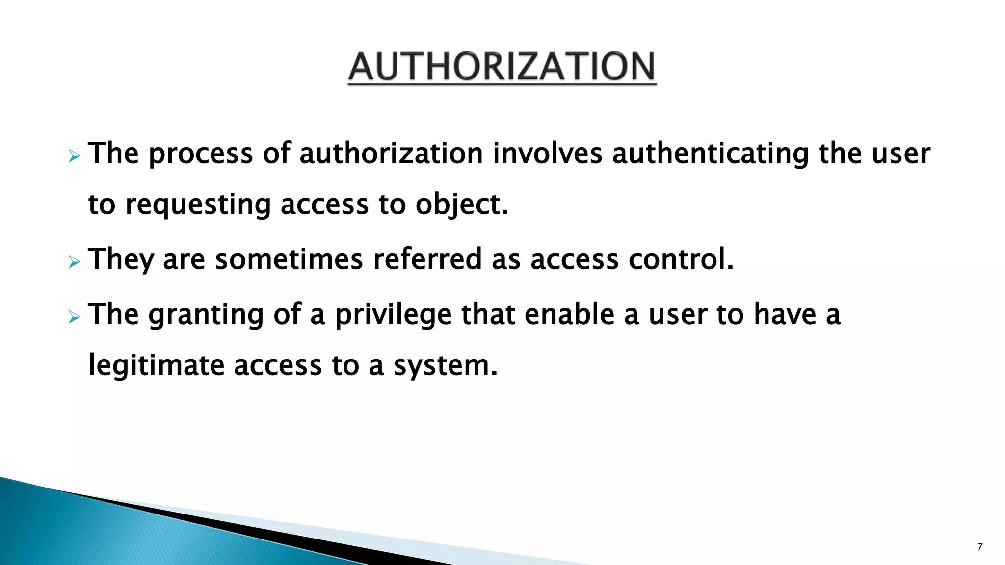  The process of authorization involves authenticating the user
to requesting access to object.
 They are sometimes referred as access control.
 The granting of a privilege that enable a user to have a
legitimate access to a system.
7
 