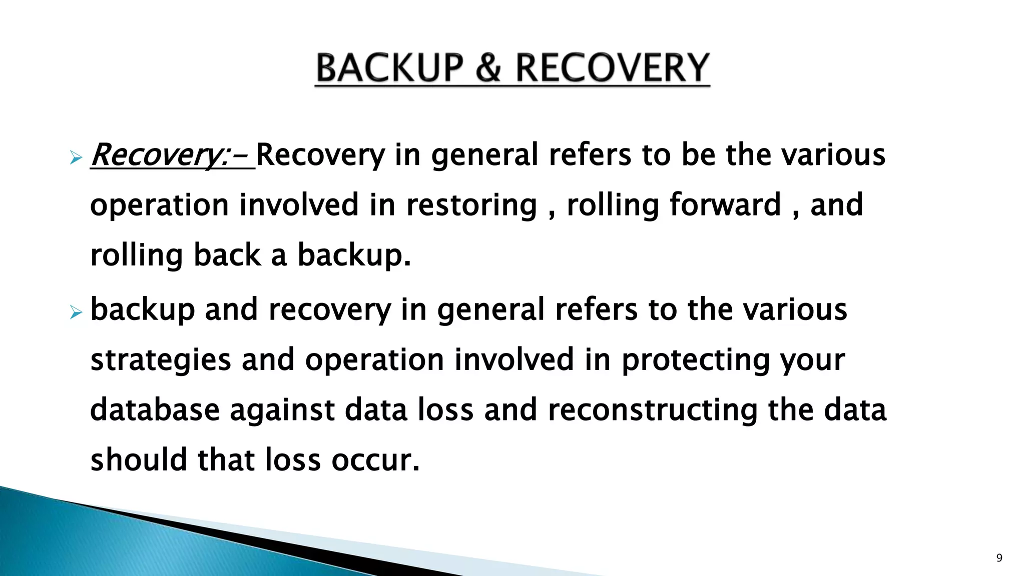  Recovery:- Recovery in general refers to be the various
operation involved in restoring , rolling forward , and
rolling back a backup.
 backup and recovery in general refers to the various
strategies and operation involved in protecting your
database against data loss and reconstructing the data
should that loss occur.
9
 