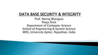 DATA BASE SECURITY & INTEGRITY
Prof. Neeraj Bhargava
Pooja Dixit
Department of Computer Science
School of Engineering & System Science
MDS, University Ajmer, Rajasthan, India
1
 