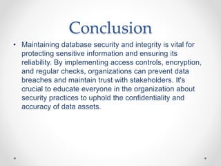 Conclusion
• Maintaining database security and integrity is vital for
protecting sensitive information and ensuring its
reliability. By implementing access controls, encryption,
and regular checks, organizations can prevent data
breaches and maintain trust with stakeholders. It's
crucial to educate everyone in the organization about
security practices to uphold the confidentiality and
accuracy of data assets.
 