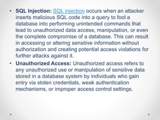 • SQL Injection: SQL injection occurs when an attacker
inserts malicious SQL code into a query to fool a
database into performing unintended commands that
lead to unauthorized data access, manipulation, or even
the complete compromise of a database. This can result
in accessing or altering sensitive information without
authorization and creating potential access violations for
further attacks against it.
• Unauthorized Access: Unauthorized access refers to
any unauthorized use or manipulation of sensitive data
stored in a database system by individuals who gain
entry via stolen credentials, weak authentication
mechanisms, or improper access control settings.
 