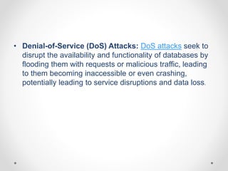 • Denial-of-Service (DoS) Attacks: DoS attacks seek to
disrupt the availability and functionality of databases by
flooding them with requests or malicious traffic, leading
to them becoming inaccessible or even crashing,
potentially leading to service disruptions and data loss.
 