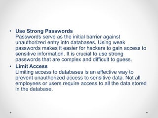 • Use Strong Passwords
Passwords serve as the initial barrier against
unauthorized entry into databases. Using weak
passwords makes it easier for hackers to gain access to
sensitive information. It is crucial to use strong
passwords that are complex and difficult to guess.
• Limit Access
Limiting access to databases is an effective way to
prevent unauthorized access to sensitive data. Not all
employees or users require access to all the data stored
in the database.
 