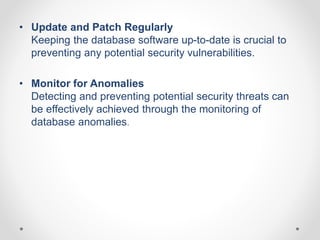 • Update and Patch Regularly
Keeping the database software up-to-date is crucial to
preventing any potential security vulnerabilities.
• Monitor for Anomalies
Detecting and preventing potential security threats can
be effectively achieved through the monitoring of
database anomalies.
 
