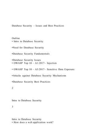 Database Security – Issues and Best Practices
Outline
• Intro to Database Security
•Need for Database Security
•Database Security Fundamentals
•Database Security Issues
• OWASP Top 10 – A1:2017– Injection
• OWASP Top 10 – A3:2017– Sensitive Data Exposure
•Attacks against Database Security Mechanisms
•Database Security Best Practices
2
Intro to Database Security
3
Intro to Database Security
• How does a web application work?
 