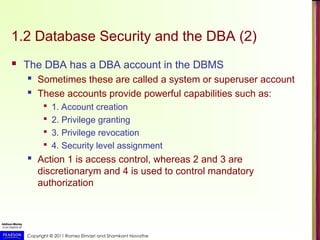Copyright © 2011 Ramez Elmasri and Shamkant Navathe
1.2 Database Security and the DBA (2)
 The DBA has a DBA account in the DBMS
 Sometimes these are called a system or superuser account
 These accounts provide powerful capabilities such as:

1. Account creation

2. Privilege granting

3. Privilege revocation

4. Security level assignment
 Action 1 is access control, whereas 2 and 3 are
discretionarym and 4 is used to control mandatory
authorization
 