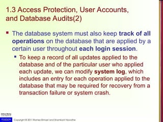 Copyright © 2011 Ramez Elmasri and Shamkant Navathe
1.3 Access Protection, User Accounts,
and Database Audits(2)
 The database system must also keep track of all
operations on the database that are applied by a
certain user throughout each login session.
 To keep a record of all updates applied to the
database and of the particular user who applied
each update, we can modify system log, which
includes an entry for each operation applied to the
database that may be required for recovery from a
transaction failure or system crash.
 