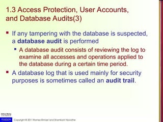 Copyright © 2011 Ramez Elmasri and Shamkant Navathe
1.3 Access Protection, User Accounts,
and Database Audits(3)
 If any tampering with the database is suspected,
a database audit is performed
 A database audit consists of reviewing the log to
examine all accesses and operations applied to
the database during a certain time period.
 A database log that is used mainly for security
purposes is sometimes called an audit trail.
 