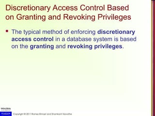 Copyright © 2011 Ramez Elmasri and Shamkant Navathe
Discretionary Access Control Based
on Granting and Revoking Privileges
 The typical method of enforcing discretionary
access control in a database system is based
on the granting and revoking privileges.
 