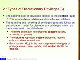 Copyright © 2011 Ramez Elmasri and Shamkant Navathe
2.1Types of Discretionary Privileges(3)
 The second level of privileges applies to the relation level
 This includes base relations and virtual (view) relations.
 The granting and revoking of privileges generally follow an
authorization model for discretionary privileges known as
the access matrix model where
 The rows of a matrix M represents subjects (users,
accounts, programs)
 The columns represent objects (relations, records,
columns, views, operations).
 Each position M(i,j) in the matrix represents the types of
privileges (read, write, update) that subject i holds on
object j.
 
