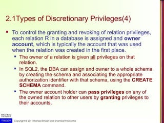 Copyright © 2011 Ramez Elmasri and Shamkant Navathe
2.1Types of Discretionary Privileges(4)
 To control the granting and revoking of relation privileges,
each relation R in a database is assigned and owner
account, which is typically the account that was used
when the relation was created in the first place.
 The owner of a relation is given all privileges on that
relation.
 In SQL2, the DBA can assign and owner to a whole schema
by creating the schema and associating the appropriate
authorization identifier with that schema, using the CREATE
SCHEMA command.
 The owner account holder can pass privileges on any of
the owned relation to other users by granting privileges to
their accounts.
 