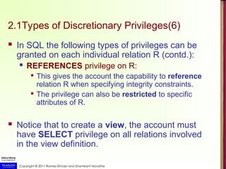 Copyright © 2011 Ramez Elmasri and Shamkant Navathe
2.1Types of Discretionary Privileges(6)
 In SQL the following types of privileges can be
granted on each individual relation R (contd.):
 REFERENCES privilege on R:

This gives the account the capability to reference
relation R when specifying integrity constraints.

The privilege can also be restricted to specific
attributes of R.
 Notice that to create a view, the account must
have SELECT privilege on all relations involved
in the view definition.
 