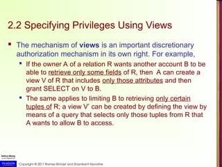 Copyright © 2011 Ramez Elmasri and Shamkant Navathe
2.2 Specifying Privileges Using Views
 The mechanism of views is an important discretionary
authorization mechanism in its own right. For example,
 If the owner A of a relation R wants another account B to be
able to retrieve only some fields of R, then A can create a
view V of R that includes only those attributes and then
grant SELECT on V to B.
 The same applies to limiting B to retrieving only certain
tuples of R; a view V’ can be created by defining the view by
means of a query that selects only those tuples from R that
A wants to allow B to access.
 