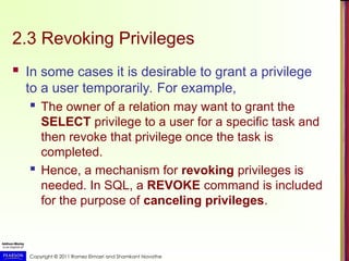 Copyright © 2011 Ramez Elmasri and Shamkant Navathe
2.3 Revoking Privileges
 In some cases it is desirable to grant a privilege
to a user temporarily. For example,
 The owner of a relation may want to grant the
SELECT privilege to a user for a specific task and
then revoke that privilege once the task is
completed.
 Hence, a mechanism for revoking privileges is
needed. In SQL, a REVOKE command is included
for the purpose of canceling privileges.
 