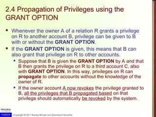 Copyright © 2011 Ramez Elmasri and Shamkant Navathe
2.4 Propagation of Privileges using the
GRANT OPTION
 Whenever the owner A of a relation R grants a privilege
on R to another account B, privilege can be given to B
with or without the GRANT OPTION.
 If the GRANT OPTION is given, this means that B can
also grant that privilege on R to other accounts.
 Suppose that B is given the GRANT OPTION by A and that
B then grants the privilege on R to a third account C, also
with GRANT OPTION. In this way, privileges on R can
propagate to other accounts without the knowledge of the
owner of R.
 If the owner account A now revokes the privilege granted to
B, all the privileges that B propagated based on that
privilege should automatically be revoked by the system.
 