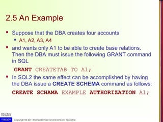 Copyright © 2011 Ramez Elmasri and Shamkant Navathe
2.5 An Example
 Suppose that the DBA creates four accounts
 A1, A2, A3, A4
 and wants only A1 to be able to create base relations.
Then the DBA must issue the following GRANT command
in SQL
GRANT CREATETAB TO A1;
 In SQL2 the same effect can be accomplished by having
the DBA issue a CREATE SCHEMA command as follows:
CREATE SCHAMA EXAMPLE AUTHORIZATION A1;
 