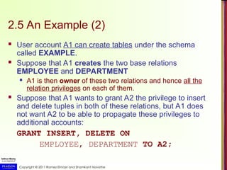 Copyright © 2011 Ramez Elmasri and Shamkant Navathe
2.5 An Example (2)
 User account A1 can create tables under the schema
called EXAMPLE.
 Suppose that A1 creates the two base relations
EMPLOYEE and DEPARTMENT
 A1 is then owner of these two relations and hence all the
relation privileges on each of them.
 Suppose that A1 wants to grant A2 the privilege to insert
and delete tuples in both of these relations, but A1 does
not want A2 to be able to propagate these privileges to
additional accounts:
GRANT INSERT, DELETE ON
EMPLOYEE, DEPARTMENT TO A2;
 