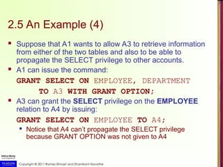 Copyright © 2011 Ramez Elmasri and Shamkant Navathe
2.5 An Example (4)
 Suppose that A1 wants to allow A3 to retrieve information
from either of the two tables and also to be able to
propagate the SELECT privilege to other accounts.
 A1 can issue the command:
GRANT SELECT ON EMPLOYEE, DEPARTMENT
TO A3 WITH GRANT OPTION;
 A3 can grant the SELECT privilege on the EMPLOYEE
relation to A4 by issuing:
GRANT SELECT ON EMPLOYEE TO A4;
 Notice that A4 can’t propagate the SELECT privilege
because GRANT OPTION was not given to A4
 