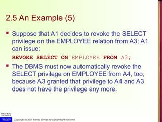 Copyright © 2011 Ramez Elmasri and Shamkant Navathe
2.5 An Example (5)
 Suppose that A1 decides to revoke the SELECT
privilege on the EMPLOYEE relation from A3; A1
can issue:
REVOKE SELECT ON EMPLOYEE FROM A3;
 The DBMS must now automatically revoke the
SELECT privilege on EMPLOYEE from A4, too,
because A3 granted that privilege to A4 and A3
does not have the privilege any more.
 