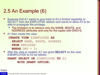 Copyright © 2011 Ramez Elmasri and Shamkant Navathe
2.5 An Example (6)
 Suppose that A1 wants to give back to A3 a limited capability to
SELECT from the EMPLOYEE relation and wants to allow A3 to be
able to propagate the privilege.

The limitation is to retrieve only the NAME, BDATE, and
ADDRESS attributes and only for the tuples with DNO=5.
 A1 then create the view:
CREATE VIEW A3EMPLOYEE AS
SELECT NAME, BDATE, ADDRESS
FROM EMPLOYEE
WHERE DNO = 5;
 After the view is created, A1 can grant SELECT on the view
A3EMPLOYEE to A3 as follows:
GRANT SELECT ON A3EMPLOYEE TO A3
WITH GRANT OPTION;
 