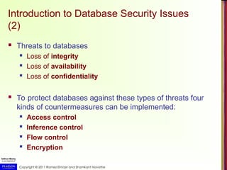 Copyright © 2011 Ramez Elmasri and Shamkant Navathe
Introduction to Database Security Issues
(2)
 Threats to databases
 Loss of integrity
 Loss of availability
 Loss of confidentiality
 To protect databases against these types of threats four
kinds of countermeasures can be implemented:
 Access control
 Inference control
 Flow control
 Encryption
 
