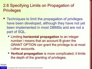 Copyright © 2011 Ramez Elmasri and Shamkant Navathe
2.6 Specifying Limits on Propagation of
Privileges
 Techniques to limit the propagation of privileges
have been developed, although they have not yet
been implemented in most DBMSs and are not a
part of SQL.
 Limiting horizontal propagation to an integer
number i means that an account B given the
GRANT OPTION can grant the privilege to at most
i other accounts.
 Vertical propagation is more complicated; it limits
the depth of the granting of privileges.
 