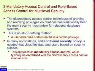 Copyright © 2011 Ramez Elmasri and Shamkant Navathe
3 Mandatory Access Control and Role-Based
Access Control for Multilevel Security
 The discretionary access control techniques of granting
and revoking privileges on relations has traditionally been
the main security mechanism for relational database
systems.
 This is an all-or-nothing method:
 A user either has or does not have a certain privilege.
 In many applications, and additional security policy is
needed that classifies data and users based on security
classes.
 This approach as mandatory access control, would
typically be combined with the discretionary access control
mechanisms.
 