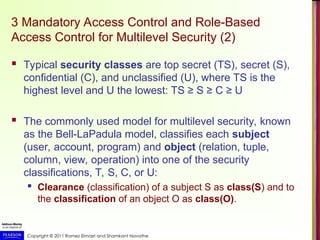 Copyright © 2011 Ramez Elmasri and Shamkant Navathe
3 Mandatory Access Control and Role-Based
Access Control for Multilevel Security (2)
 Typical security classes are top secret (TS), secret (S),
confidential (C), and unclassified (U), where TS is the
highest level and U the lowest: TS ≥ S ≥ C ≥ U
 The commonly used model for multilevel security, known
as the Bell-LaPadula model, classifies each subject
(user, account, program) and object (relation, tuple,
column, view, operation) into one of the security
classifications, T, S, C, or U:
 Clearance (classification) of a subject S as class(S) and to
the classification of an object O as class(O).
 