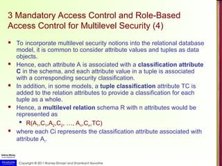 Copyright © 2011 Ramez Elmasri and Shamkant Navathe
3 Mandatory Access Control and Role-Based
Access Control for Multilevel Security (4)
 To incorporate multilevel security notions into the relational database
model, it is common to consider attribute values and tuples as data
objects.
 Hence, each attribute A is associated with a classification attribute
C in the schema, and each attribute value in a tuple is associated
with a corresponding security classification.
 In addition, in some models, a tuple classification attribute TC is
added to the relation attributes to provide a classification for each
tuple as a whole.
 Hence, a multilevel relation schema R with n attributes would be
represented as

R(A1,C1,A2,C2, …, An,Cn,TC)
 where each Ci represents the classification attribute associated with
attribute Ai.
 