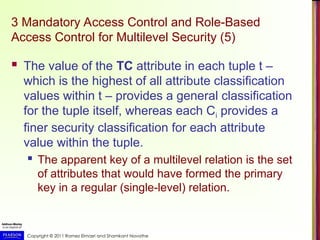 Copyright © 2011 Ramez Elmasri and Shamkant Navathe
3 Mandatory Access Control and Role-Based
Access Control for Multilevel Security (5)
 The value of the TC attribute in each tuple t –
which is the highest of all attribute classification
values within t – provides a general classification
for the tuple itself, whereas each Ci provides a
finer security classification for each attribute
value within the tuple.
 The apparent key of a multilevel relation is the set
of attributes that would have formed the primary
key in a regular (single-level) relation.
 