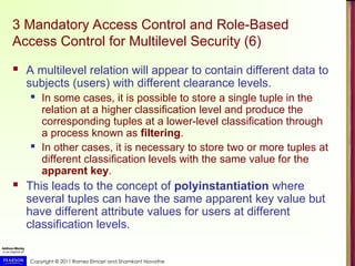 Copyright © 2011 Ramez Elmasri and Shamkant Navathe
3 Mandatory Access Control and Role-Based
Access Control for Multilevel Security (6)
 A multilevel relation will appear to contain different data to
subjects (users) with different clearance levels.
 In some cases, it is possible to store a single tuple in the
relation at a higher classification level and produce the
corresponding tuples at a lower-level classification through
a process known as filtering.
 In other cases, it is necessary to store two or more tuples at
different classification levels with the same value for the
apparent key.
 This leads to the concept of polyinstantiation where
several tuples can have the same apparent key value but
have different attribute values for users at different
classification levels.
 