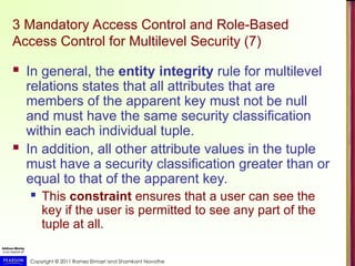 Copyright © 2011 Ramez Elmasri and Shamkant Navathe
3 Mandatory Access Control and Role-Based
Access Control for Multilevel Security (7)
 In general, the entity integrity rule for multilevel
relations states that all attributes that are
members of the apparent key must not be null
and must have the same security classification
within each individual tuple.
 In addition, all other attribute values in the tuple
must have a security classification greater than or
equal to that of the apparent key.
 This constraint ensures that a user can see the
key if the user is permitted to see any part of the
tuple at all.
 