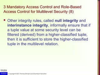 Copyright © 2011 Ramez Elmasri and Shamkant Navathe
3 Mandatory Access Control and Role-Based
Access Control for Multilevel Security (8)
 Other integrity rules, called null integrity and
interinstance integrity, informally ensure that if
a tuple value at some security level can be
filtered (derived) from a higher-classified tuple,
then it is sufficient to store the higher-classified
tuple in the multilevel relation.
 