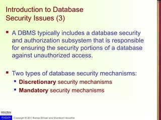Copyright © 2011 Ramez Elmasri and Shamkant Navathe
Introduction to Database
Security Issues (3)
 A DBMS typically includes a database security
and authorization subsystem that is responsible
for ensuring the security portions of a database
against unauthorized access.
 Two types of database security mechanisms:
 Discretionary security mechanisms
 Mandatory security mechanisms
 