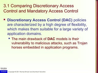 Copyright © 2011 Ramez Elmasri and Shamkant Navathe
3.1 Comparing Discretionary Access
Control and Mandatory Access Control
 Discretionary Access Control (DAC) policies
are characterized by a high degree of flexibility,
which makes them suitable for a large variety of
application domains.
 The main drawback of DAC models is their
vulnerability to malicious attacks, such as Trojan
horses embedded in application programs.
 