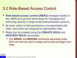 Copyright © 2011 Ramez Elmasri and Shamkant Navathe
3.2 Role-Based Access Control
 Role-based access control (RBAC) emerged rapidly in
the 1990s as a proven technology for managing and
enforcing security in large-scale enterprisewide systems.
 Its basic notion is that permissions are associated with
roles, and users are assigned to appropriate roles.
 Roles can be created using the CREATE ROLE and
DESTROY ROLE commands.
 The GRANT and REVOKE commands discussed under
DAC can then be used to assign and revoke privileges from
roles.
 