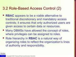 Copyright © 2011 Ramez Elmasri and Shamkant Navathe
3.2 Role-Based Access Control (2)
 RBAC appears to be a viable alternative to
traditional discretionary and mandatory access
controls; it ensures that only authorized users are
given access to certain data or resources.
 Many DBMSs have allowed the concept of roles,
where privileges can be assigned to roles.
 Role hierarchy in RBAC is a natural way of
organizing roles to reflect the organization’s lines
of authority and responsibility.
 