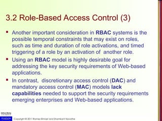 Copyright © 2011 Ramez Elmasri and Shamkant Navathe
3.2 Role-Based Access Control (3)
 Another important consideration in RBAC systems is the
possible temporal constraints that may exist on roles,
such as time and duration of role activations, and timed
triggering of a role by an activation of another role.
 Using an RBAC model is highly desirable goal for
addressing the key security requirements of Web-based
applications.
 In contrast, discretionary access control (DAC) and
mandatory access control (MAC) models lack
capabilities needed to support the security requirements
emerging enterprises and Web-based applications.
 