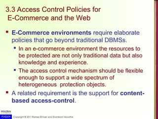 Copyright © 2011 Ramez Elmasri and Shamkant Navathe
3.3 Access Control Policies for
E-Commerce and the Web
 E-Commerce environments require elaborate
policies that go beyond traditional DBMSs.
 In an e-commerce environment the resources to
be protected are not only traditional data but also
knowledge and experience.
 The access control mechanism should be flexible
enough to support a wide spectrum of
heterogeneous protection objects.
 A related requirement is the support for content-
based access-control.
 
