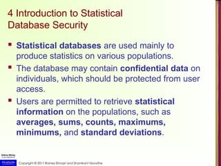 Copyright © 2011 Ramez Elmasri and Shamkant Navathe
4 Introduction to Statistical
Database Security
 Statistical databases are used mainly to
produce statistics on various populations.
 The database may contain confidential data on
individuals, which should be protected from user
access.
 Users are permitted to retrieve statistical
information on the populations, such as
averages, sums, counts, maximums,
minimums, and standard deviations.
 