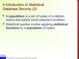 Copyright © 2011 Ramez Elmasri and Shamkant Navathe
4 Introduction to Statistical
Database Security (2)
 A population is a set of tuples of a relation
(table) that satisfy some selection condition.
 Statistical queries involve applying statistical
functions to a population of tuples.
 